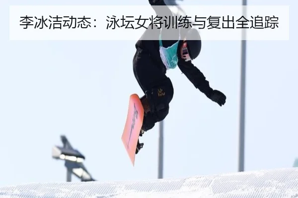 李冰洁动态：泳坛女将训练与复出全追踪