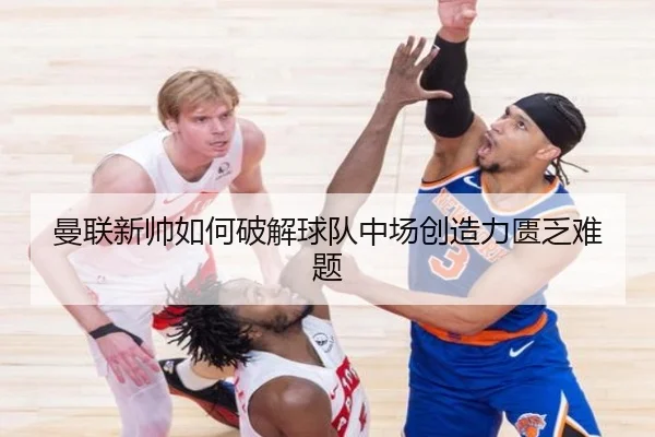 曼联新帅如何破解球队中场创造力匮乏难题